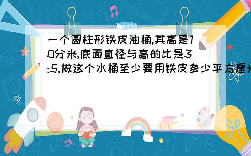 一个圆柱形铁皮油桶,其高是10分米,底面直径与高的比是3:5.做这个水桶至少要用铁皮多少平方厘米?容积是?