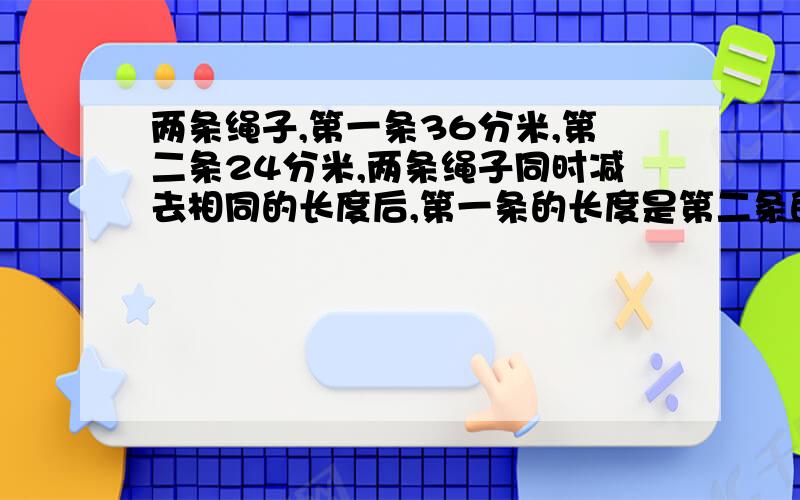 两条绳子,第一条36分米,第二条24分米,两条绳子同时减去相同的长度后,第一条的长度是第二条的3倍,问,两条绳子分别剩下