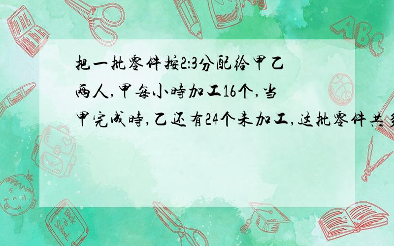 把一批零件按2：3分配给甲乙两人,甲每小时加工16个,当甲完成时,乙还有24个未加工,这批零件共多少个?