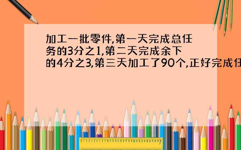 加工一批零件,第一天完成总任务的3分之1,第二天完成余下的4分之3,第三天加工了90个,正好完成任务,