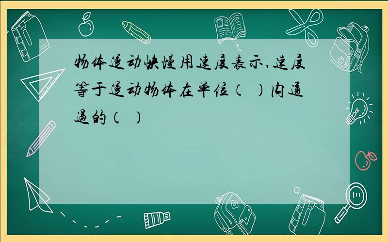 物体运动快慢用速度表示,速度等于运动物体在单位（ ）内通过的（ ）