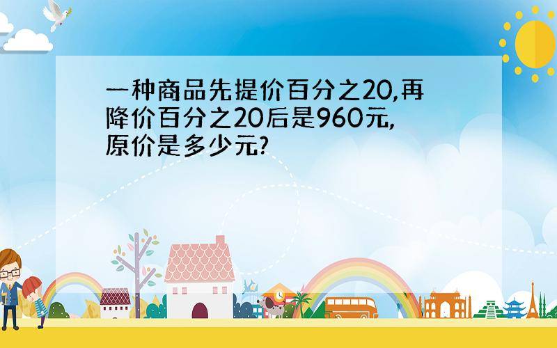 一种商品先提价百分之20,再降价百分之20后是960元,原价是多少元?