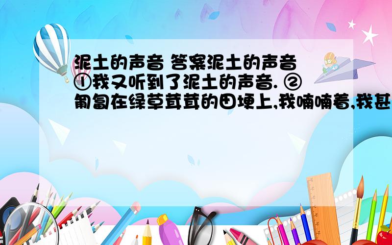 泥土的声音 答案泥土的声音 ①我又听到了泥土的声音. ②匍匐在绿草茸茸的田埂上,我喃喃着,我甚至用手紧紧地攥起一把水涔涔