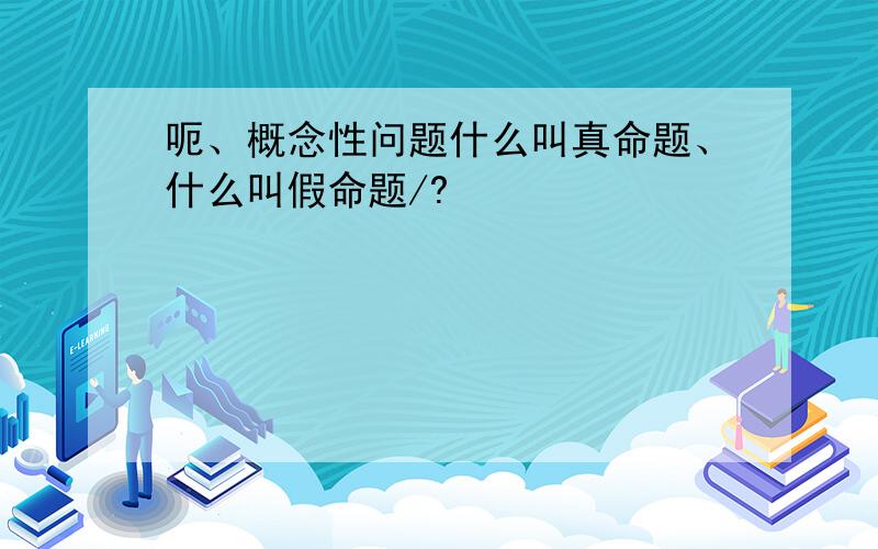 呃、概念性问题什么叫真命题、什么叫假命题/?