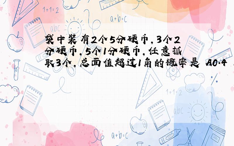 袋中装有2个5分硬币,3个2分硬币,5个1分硬币,任意抓取3个,总面值超过1角的概率是 A0.4 B0.5 C0.6 D