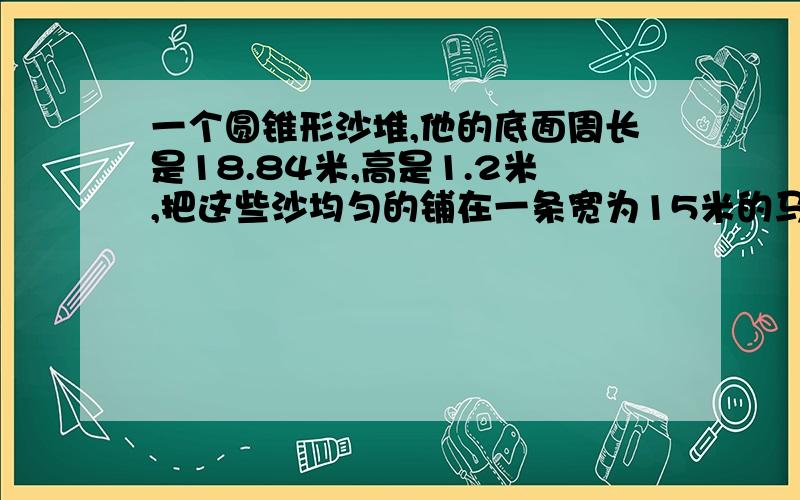 一个圆锥形沙堆,他的底面周长是18.84米,高是1.2米,把这些沙均匀的铺在一条宽为15米的马路上,