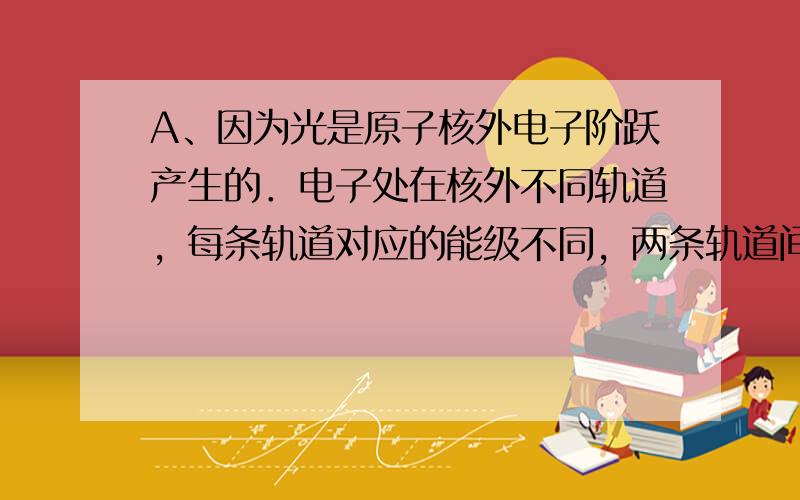 A、因为光是原子核外电子阶跃产生的．电子处在核外不同轨道，每条轨道对应的能级不同，两条轨道间的能级差是恒定的．所以电子