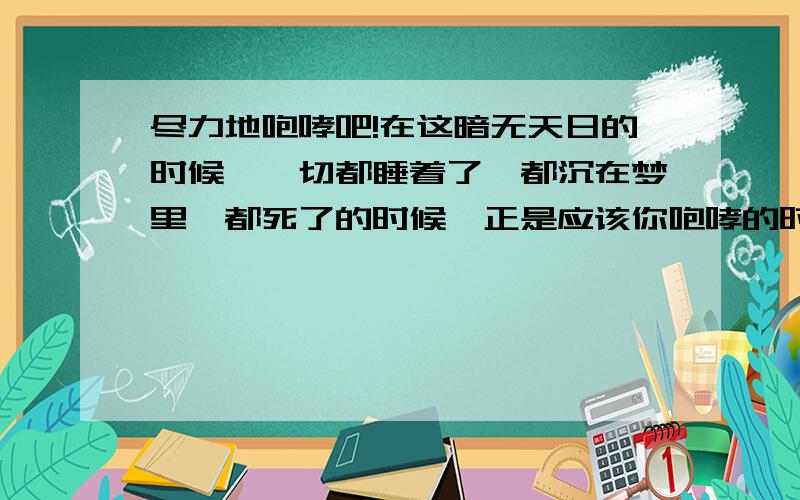 尽力地咆哮吧!在这暗无天日的时候,一切都睡着了,都沉在梦里,都死了的时候,正是应该你咆哮的时候,应该你尽力咆哮的时候!