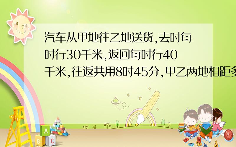 汽车从甲地往乙地送货,去时每时行30千米,返回每时行40千米,往返共用8时45分,甲乙两地相距多少千米?