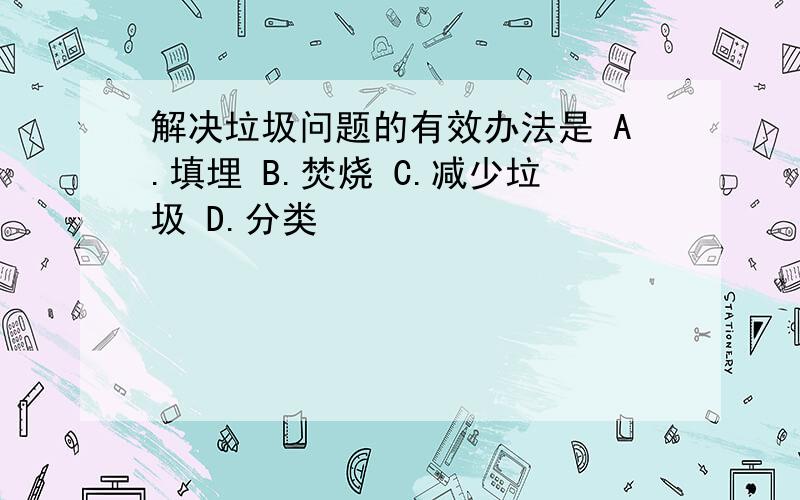 解决垃圾问题的有效办法是 A.填埋 B.焚烧 C.减少垃圾 D.分类