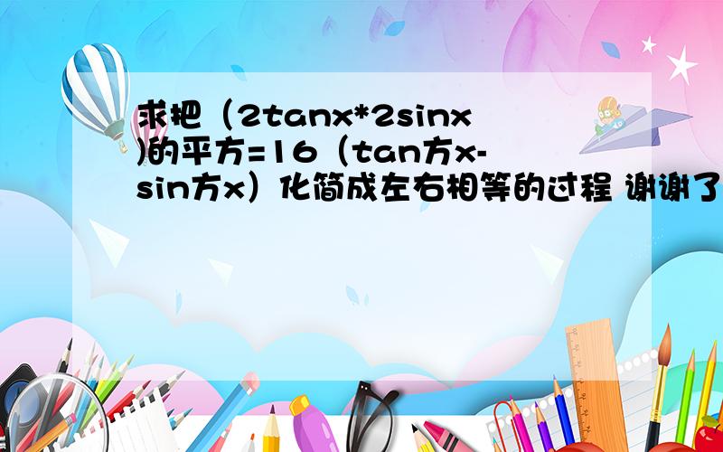 求把（2tanx*2sinx)的平方=16（tan方x-sin方x）化简成左右相等的过程 谢谢了 我真不会麻烦详细些 谢