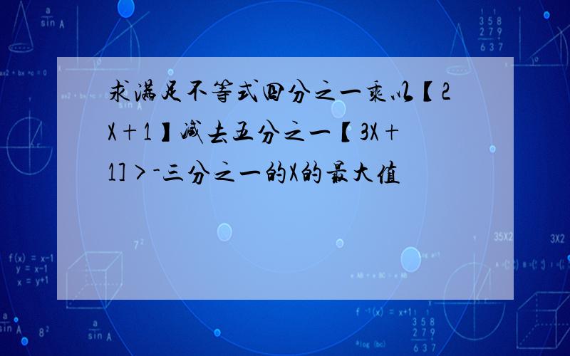 求满足不等式四分之一乘以【2X+1】减去五分之一【3X+1]>-三分之一的X的最大值