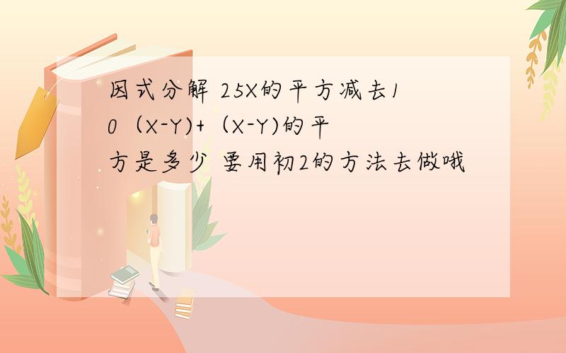 因式分解 25X的平方减去10（X-Y)+（X-Y)的平方是多少 要用初2的方法去做哦