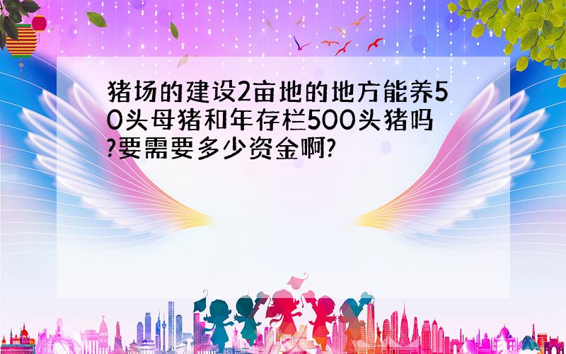 猪场的建设2亩地的地方能养50头母猪和年存栏500头猪吗?要需要多少资金啊?