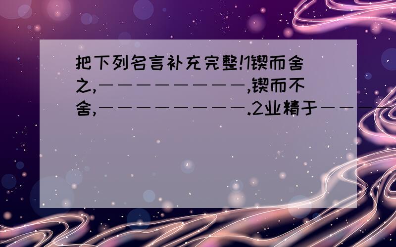 把下列名言补充完整!1锲而舍之,――――――――,锲而不舍,――――――――.2业精于――――――,荒于――――――.行