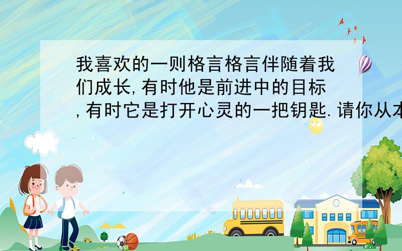 我喜欢的一则格言格言伴随着我们成长,有时他是前进中的目标,有时它是打开心灵的一把钥匙.请你从本次活动展示的格言,也可以从