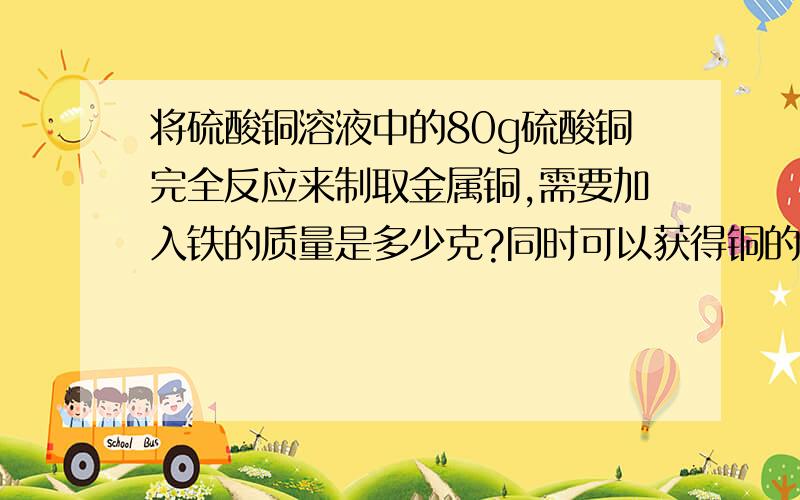 将硫酸铜溶液中的80g硫酸铜完全反应来制取金属铜,需要加入铁的质量是多少克?同时可以获得铜的质量是多少克?