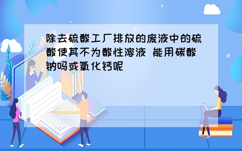 除去硫酸工厂排放的废液中的硫酸使其不为酸性溶液 能用碳酸钠吗或氧化钙呢