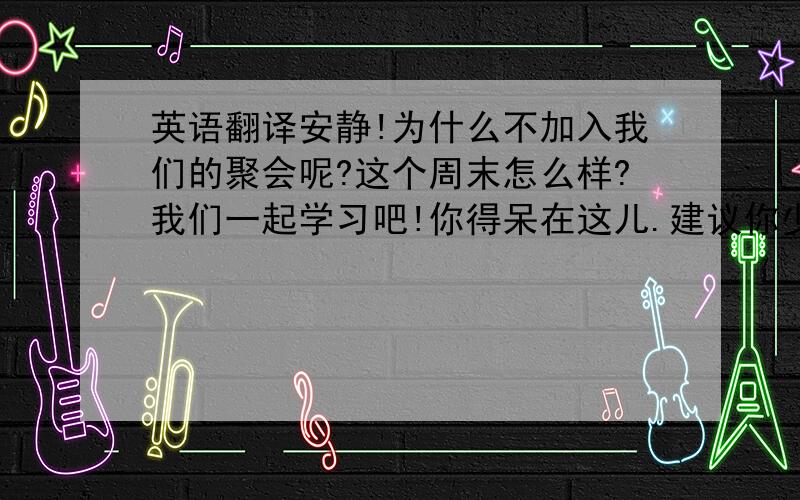 英语翻译安静!为什么不加入我们的聚会呢?这个周末怎么样?我们一起学习吧!你得呆在这儿.建议你少喝点酒.我们一起做游戏吧!