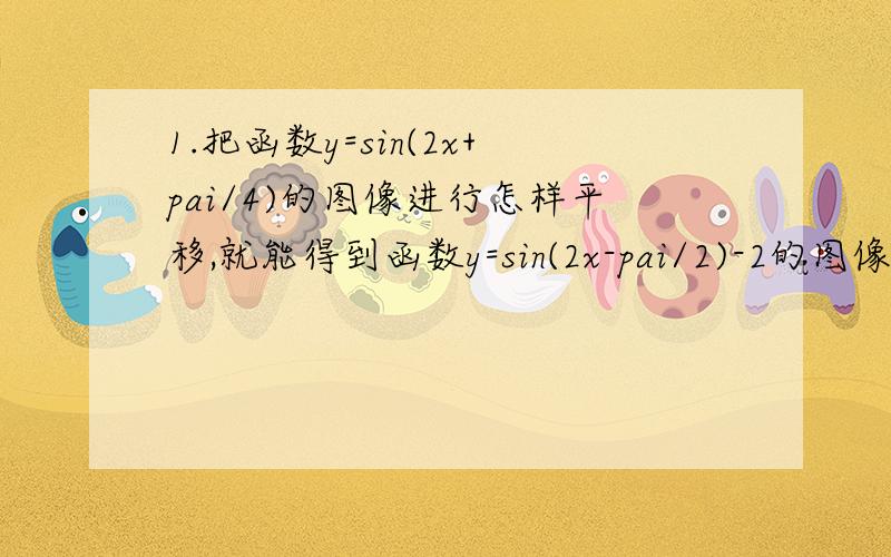 1.把函数y=sin(2x+pai/4)的图像进行怎样平移,就能得到函数y=sin(2x-pai/2)-2的图像?