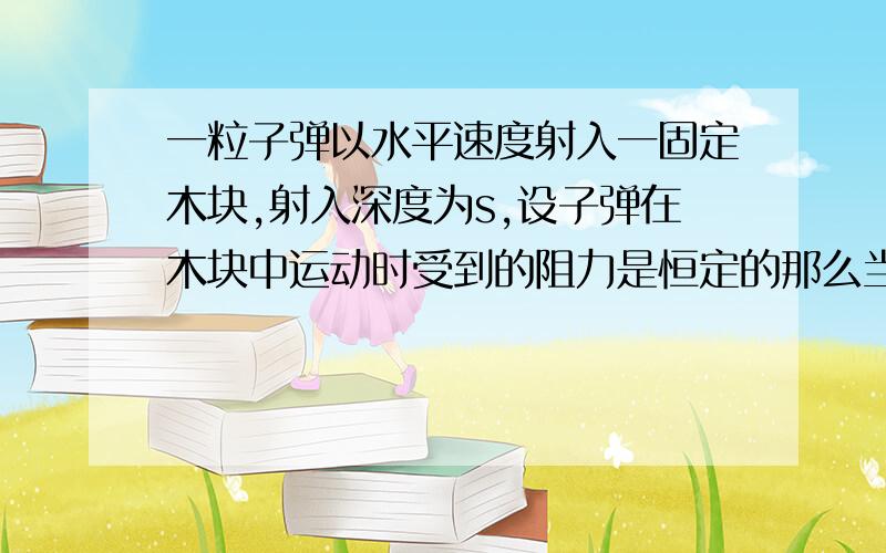 一粒子弹以水平速度射入一固定木块,射入深度为s,设子弹在木块中运动时受到的阻力是恒定的那么当子弹