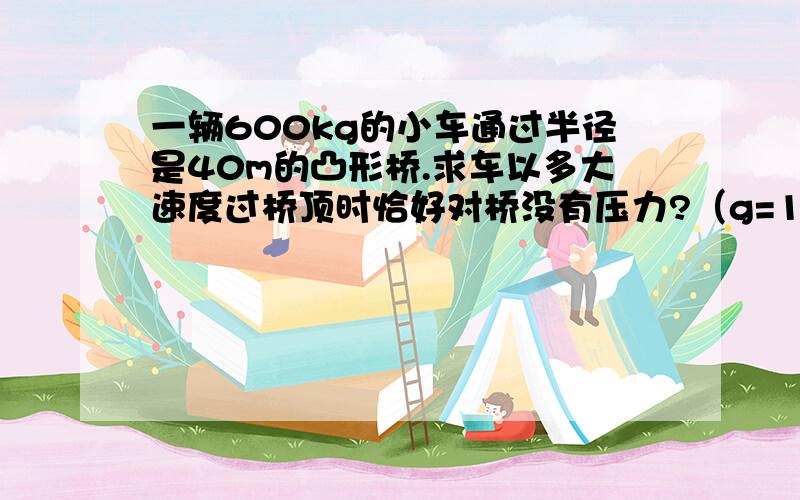 一辆600kg的小车通过半径是40m的凸形桥.求车以多大速度过桥顶时恰好对桥没有压力?（g=10m/(s^2)）