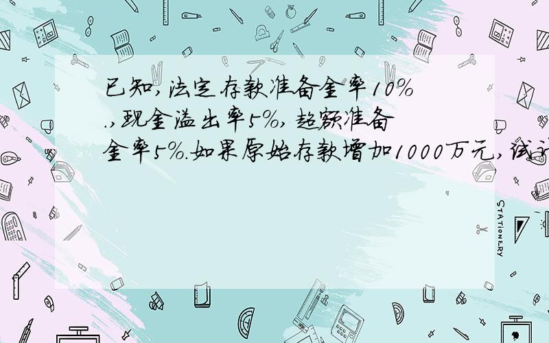 已知,法定存款准备金率10％.,现金溢出率5％,超额准备金率5％.如果原始存款增加1000万元,试计算信用创造后的整个银