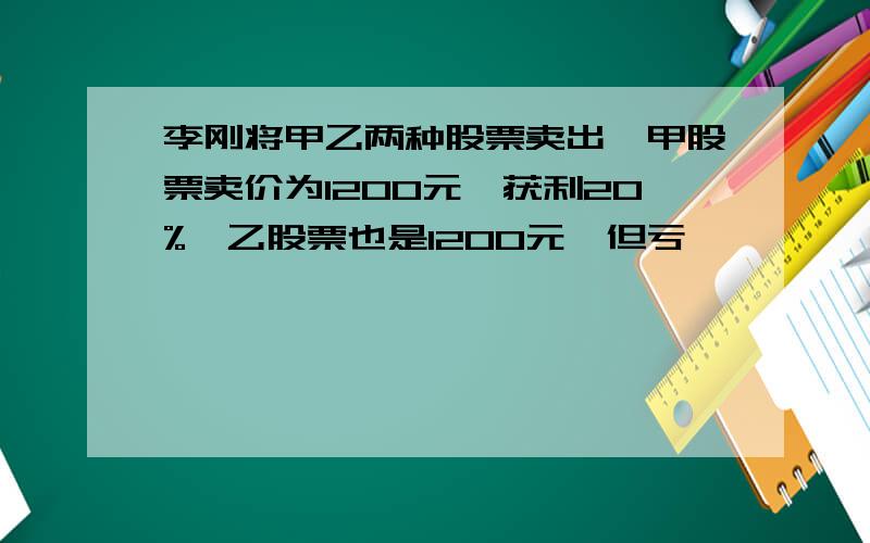 李刚将甲乙两种股票卖出,甲股票卖价为1200元,获利20%,乙股票也是1200元,但亏