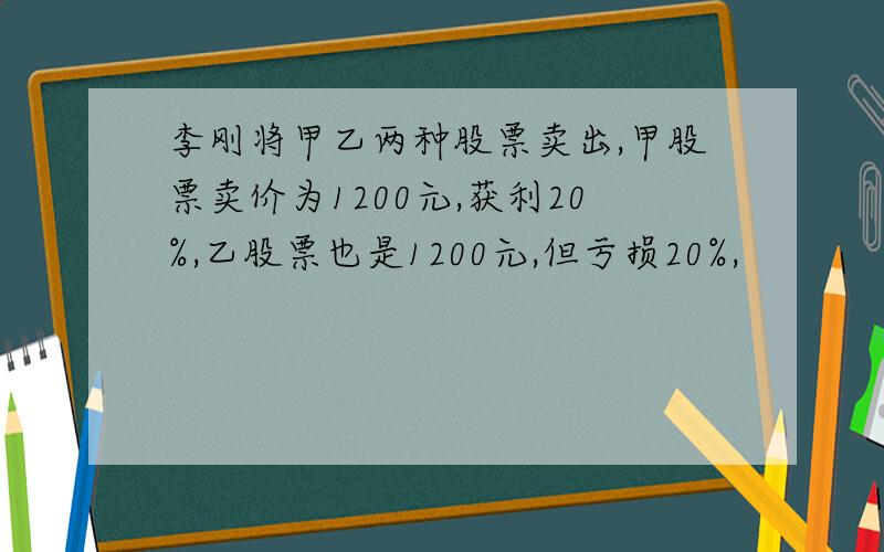 李刚将甲乙两种股票卖出,甲股票卖价为1200元,获利20%,乙股票也是1200元,但亏损20%,