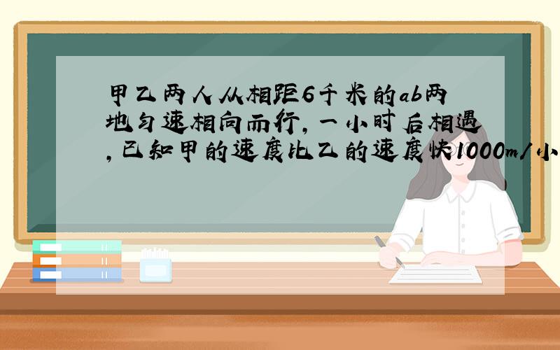 甲乙两人从相距6千米的ab两地匀速相向而行,一小时后相遇,已知甲的速度比乙的速度快1000m/小时,为了求出甲乙的速度,