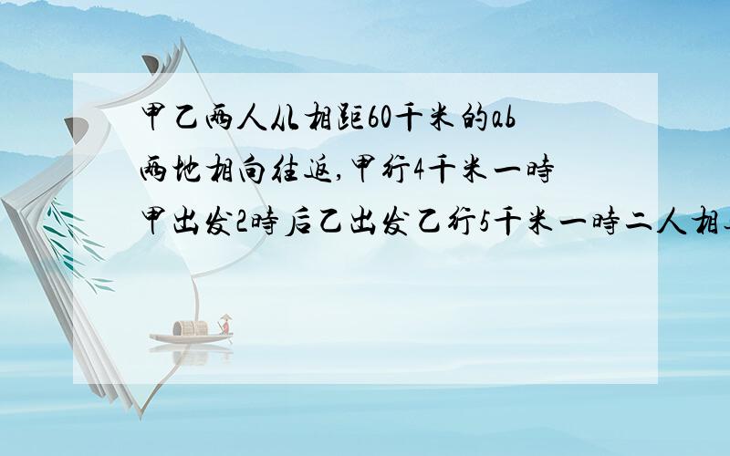 甲乙两人从相距60千米的ab两地相向往返,甲行4千米一时甲出发2时后乙出发乙行5千米一时二人相遇后继续行走