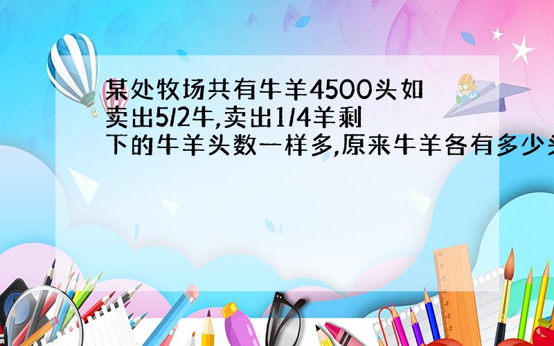 某处牧场共有牛羊4500头如卖出5/2牛,卖出1/4羊剩下的牛羊头数一样多,原来牛羊各有多少头