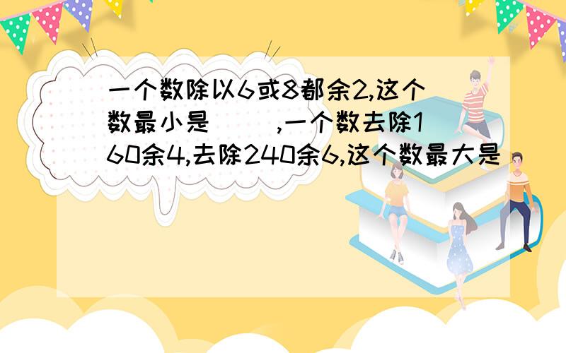 一个数除以6或8都余2,这个数最小是( ),一个数去除160余4,去除240余6,这个数最大是( )