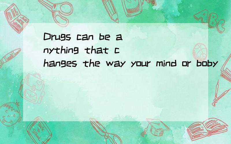 Drugs can be anything that changes the way your mind or boby