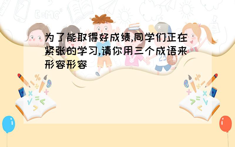 为了能取得好成绩,同学们正在紧张的学习,请你用三个成语来形容形容