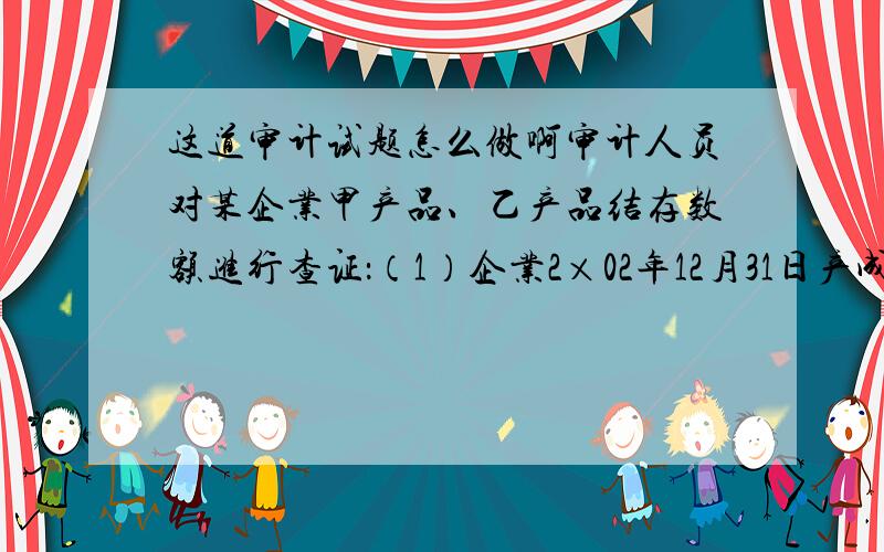 这道审计试题怎么做啊审计人员对某企业甲产品、乙产品结存数额进行查证：（1）企业2×02年12月31日产成品明细帐结存数额