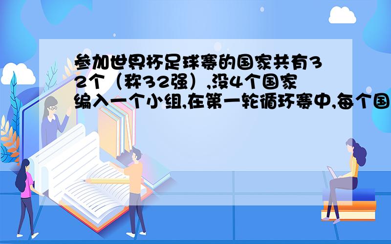 参加世界杯足球赛的国家共有32个（称32强）,没4个国家编入一个小组,在第一轮循环赛中,每个国家都必须而且只能分别和本小