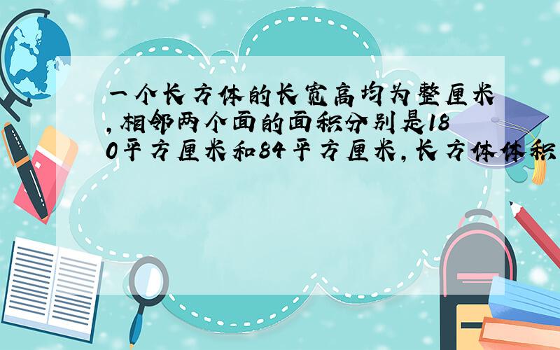 一个长方体的长宽高均为整厘米,相邻两个面的面积分别是180平方厘米和84平方厘米,长方体体积最大是 立方厘米