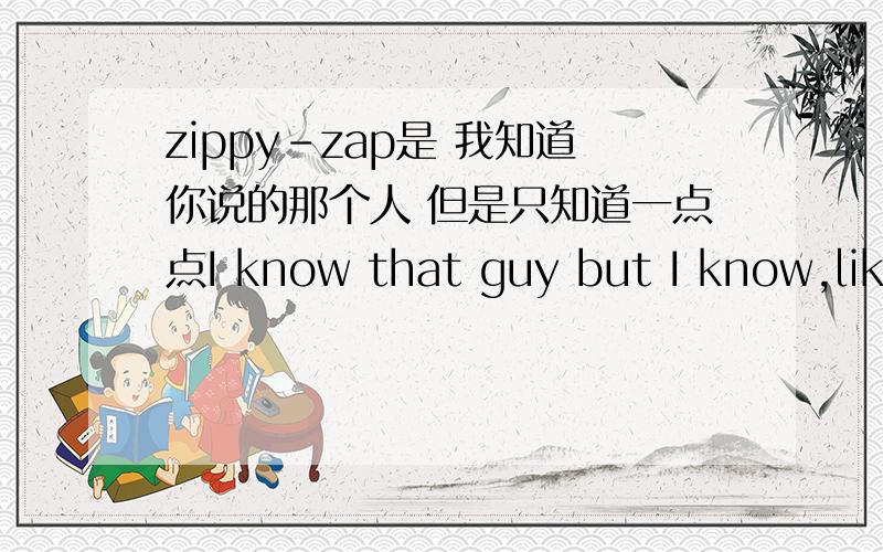 zippy-zap是 我知道你说的那个人 但是只知道一点点I know that guy but I know,like