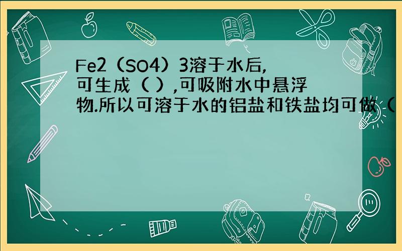 Fe2（SO4）3溶于水后,可生成（ ）,可吸附水中悬浮物.所以可溶于水的铝盐和铁盐均可做（ ）.