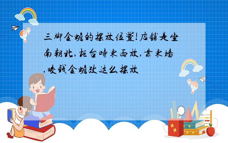 三脚金蟾的摆放位置!店铺是坐南朝北,柜台时东西放,靠东墙,咬钱金蟾改这么摆放