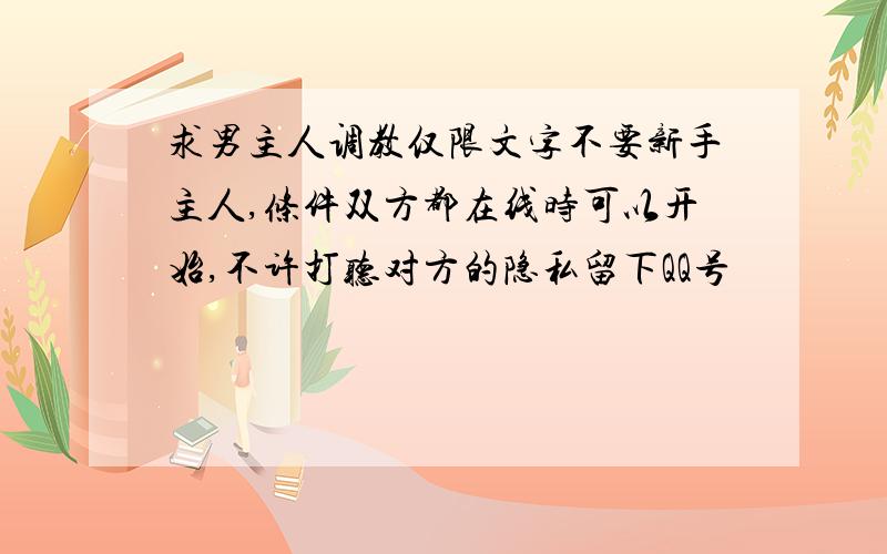 求男主人调教仅限文字不要新手主人,条件双方都在线时可以开始,不许打听对方的隐私留下QQ号