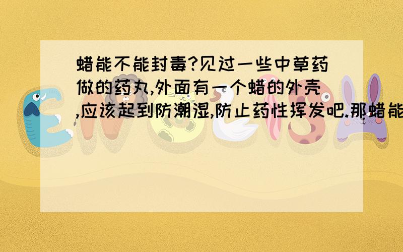 蜡能不能封毒?见过一些中草药做的药丸,外面有一个蜡的外壳,应该起到防潮湿,防止药性挥发吧.那蜡能封住一些毒性不强的药物吗