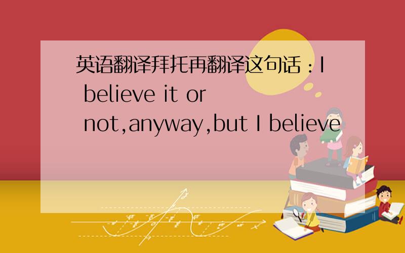 英语翻译拜托再翻译这句话：I believe it or not,anyway,but I believe