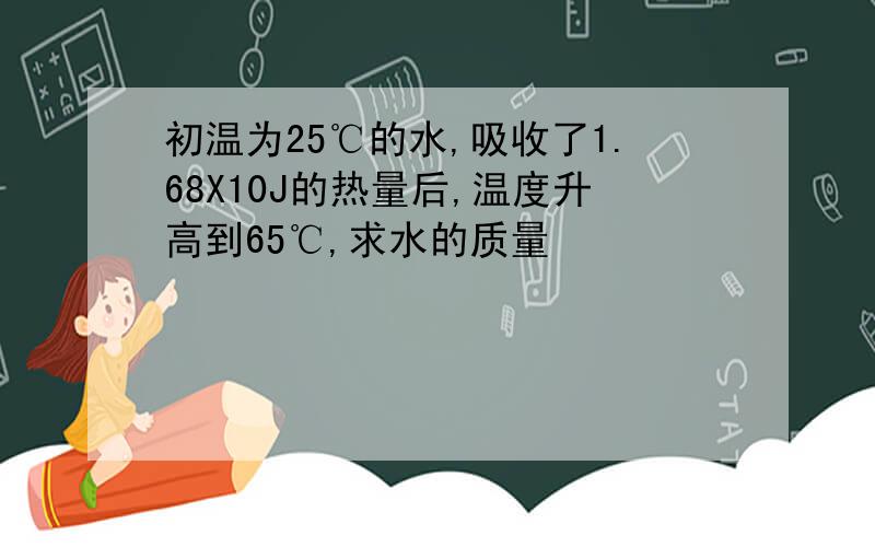 初温为25℃的水,吸收了1.68X10J的热量后,温度升高到65℃,求水的质量