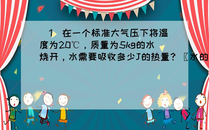 （1）在一个标准大气压下将温度为20℃，质量为5kg的水烧开，水需要吸收多少J的热量？〖水的比热容是4 .2×10 3