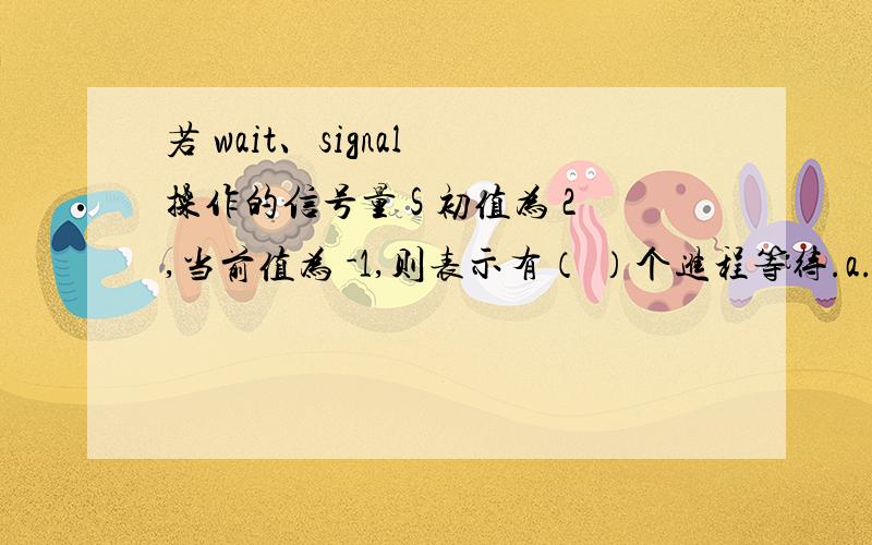 若 wait、signal 操作的信号量 S 初值为 2,当前值为 -1,则表示有（ ）个进程等待.a.0 b.1 c.