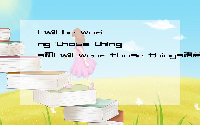 I will be waring those things和I will wear those things语意和用法上