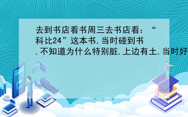 去到书店看书周三去书店看：“科比24”这本书,当时碰到书,不知道为什么特别脏,上边有土,当时好像看到还有银色东西,后来手