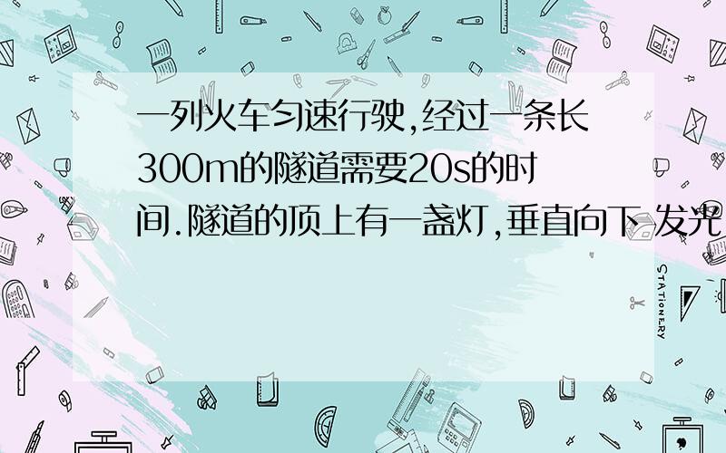 一列火车匀速行驶,经过一条长300m的隧道需要20s的时间.隧道的顶上有一盏灯,垂直向下 发光,灯光照在火车上的时间是1